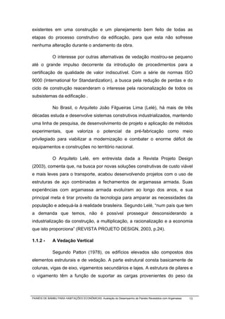 existentes em uma construção e um planejamento bem feito de todas as
etapas do processo construtivo da edificação, para que esta não sofresse
nenhuma alteração durante o andamento da obra.

              O interesse por outras alternativas de vedação mostrou-se pequeno
até o grande impulso decorrente da introdução de procedimentos para a
certificação de qualidade de valor indiscutível. Com a série de normas ISO
9000 (International for Standardization), a busca pela redução de perdas e do
ciclo de construção reacenderam o interesse pela racionalização de todos os
subsistemas da edificação .

              No Brasil, o Arquiteto João Filgueiras Lima (Lelé), há mais de três
décadas estuda e desenvolve sistemas construtivos industrializados, mantendo
uma linha de pesquisa, de desenvolvimento de projeto e aplicação de métodos
experimentais, que valoriza o potencial da pré-fabricação como meio
privilegiado para viabilizar a modernização e combater o enorme déficit de
equipamentos e construções no território nacional.

              O Arquiteto Lelé, em entrevista dada a Revista Projeto Design
(2003), comenta que, na busca por novas soluções construtivas de custo viável
e mais leves para o transporte, acabou desenvolvendo projetos com o uso de
estruturas de aço combinadas a fechamentos de argamassa armada. Suas
experiências com argamassa armada evoluíram ao longo dos anos, e sua
principal meta é tirar proveito da tecnologia para amparar as necessidades da
população e adequá-la à realidade brasileira. Segundo Lelé, “num país que tem
a demanda que temos, não é possível prosseguir desconsiderando a
industrialização da construção, a multiplicação, a racionalização e a economia
que isto proporciona” (REVISTA PROJETO DESIGN, 2003, p.24).

1.1.2 -       A Vedação Vertical

              Segundo Patton (1978), os edifícios elevados são compostos dos
elementos estruturais e de vedação. A parte estrutural consta basicamente de
colunas, vigas de eixo, vigamentos secundários e lajes. A estrutura de pilares e
o vigamento têm a função de suportar as cargas provenientes do peso da



PAINÉIS DE BAMBU PARA HABITAÇÕES ECONÔMICAS: Avaliação do Desempenho de Painéis Revestidos com Argamassa   13
 