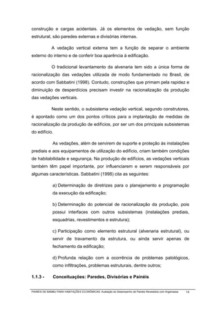 construção e cargas acidentais. Já os elementos de vedação, sem função
estrutural, são paredes externas e divisórias internas.

              A vedação vertical externa tem a função de separar o ambiente
externo do interno e de conferir boa aparência à edificação.

              O tradicional levantamento da alvenaria tem sido a única forma de
racionalização das vedações utilizada de modo fundamentado no Brasil, de
acordo com Sabbatini (1998). Contudo, construções que primam pela rapidez e
diminuição de desperdícios precisam investir na racionalização da produção
das vedações verticais.

              Neste sentido, o subsistema vedação vertical, segundo construtores,
é apontado como um dos pontos críticos para a implantação de medidas de
racionalização da produção de edifícios, por ser um dos principais subsistemas
do edifício.

              As vedações, além de servirem de suporte e proteção às instalações
prediais e aos equipamentos de utilização do edifício, criam também condições
de habitabilidade e segurança. Na produção de edifícios, as vedações verticais
também têm papel importante, por influenciarem e serem responsáveis por
algumas características. Sabbatini (1998) cita as seguintes:

              a) Determinação de diretrizes para o planejamento e programação
              da execução da edificação;

              b) Determinação do potencial de racionalização da produção, pois
              possui interfaces com outros subsistemas (instalações prediais,
              esquadrias, revestimentos e estrutura);

              c) Participação como elemento estrutural (alvenaria estrutural), ou
              servir de travamento da estrutura, ou ainda servir apenas de
              fechamento da edificação;

              d) Profunda relação com a ocorrência de problemas patológicos,
              como infiltrações, problemas estruturais, dentre outros;

1.1.3 -        Conceituações: Paredes, Divisórias e Painéis


PAINÉIS DE BAMBU PARA HABITAÇÕES ECONÔMICAS: Avaliação do Desempenho de Painéis Revestidos com Argamassa   14
 