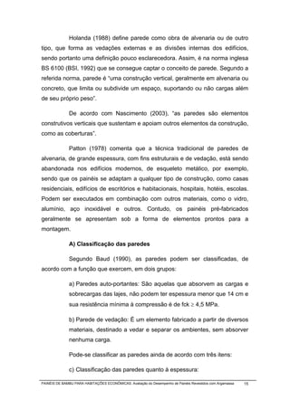 Holanda (1988) define parede como obra de alvenaria ou de outro
tipo, que forma as vedações externas e as divisões internas dos edifícios,
sendo portanto uma definição pouco esclarecedora. Assim, é na norma inglesa
BS 6100 (BSI, 1992) que se consegue captar o conceito de parede. Segundo a
referida norma, parede é “uma construção vertical, geralmente em alvenaria ou
concreto, que limita ou subdivide um espaço, suportando ou não cargas além
de seu próprio peso”.

              De acordo com Nascimento (2003), “as paredes são elementos
construtivos verticais que sustentam e apoiam outros elementos da construção,
como as coberturas”.

              Patton (1978) comenta que a técnica tradicional de paredes de
alvenaria, de grande espessura, com fins estruturais e de vedação, está sendo
abandonada nos edifícios modernos, de esqueleto metálico, por exemplo,
sendo que os painéis se adaptam a qualquer tipo de construção, como casas
residenciais, edifícios de escritórios e habitacionais, hospitais, hotéis, escolas.
Podem ser executados em combinação com outros materiais, como o vidro,
alumínio, aço inoxidável e outros. Contudo, os painéis pré-fabricados
geralmente se apresentam sob a forma de elementos prontos para a
montagem.

              A) Classificação das paredes

              Segundo Baud (1990), as paredes podem ser classificadas, de
acordo com a função que exercem, em dois grupos:

              a) Paredes auto-portantes: São aquelas que absorvem as cargas e
              sobrecargas das lajes, não podem ter espessura menor que 14 cm e
              sua resistência mínima à compressão é de fck ≥ 4,5 MPa.

              b) Parede de vedação: É um elemento fabricado a partir de diversos
              materiais, destinado a vedar e separar os ambientes, sem absorver
              nenhuma carga.

              Pode-se classificar as paredes ainda de acordo com três itens:

              c) Classificação das paredes quanto à espessura:

PAINÉIS DE BAMBU PARA HABITAÇÕES ECONÔMICAS: Avaliação do Desempenho de Painéis Revestidos com Argamassa   15
 
