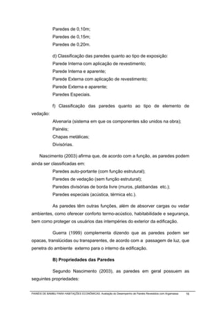Paredes de 0,10m;
              Paredes de 0,15m;
              Paredes de 0,20m.

              d) Classificação das paredes quanto ao tipo de exposição:
              Parede Interna com aplicação de revestimento;
              Parede Interna e aparente;
              Parede Externa com aplicação de revestimento;
              Parede Externa e aparente;
              Paredes Especiais.

              f) Classificação das paredes quanto ao tipo de elemento de
vedação:
              Alvenaria (sistema em que os componentes são unidos na obra);
              Painéis;
              Chapas metálicas;
              Divisórias.

     Nascimento (2003) afirma que, de acordo com a função, as paredes podem
ainda ser classificadas em:
              Paredes auto-portante (com função estrutural);
              Paredes de vedação (sem função estrutural);
              Paredes divisórias de borda livre (muros, platibandas etc.);
              Paredes especiais (acústica, térmica etc.).

              As paredes têm outras funções, além de absorver cargas ou vedar
ambientes, como oferecer conforto termo-acústico, habitabilidade e segurança,
bem como proteger os usuários das intempéries do exterior da edificação.

              Guerra (1999) complementa dizendo que as paredes podem ser
opacas, translúcidas ou transparentes, de acordo com a passagem de luz, que
penetra do ambiente externo para o interno da edificação.

              B) Propriedades das Paredes

              Segundo Nascimento (2003), as paredes em geral possuem as
seguintes propriedades:


PAINÉIS DE BAMBU PARA HABITAÇÕES ECONÔMICAS: Avaliação do Desempenho de Painéis Revestidos com Argamassa   16
 