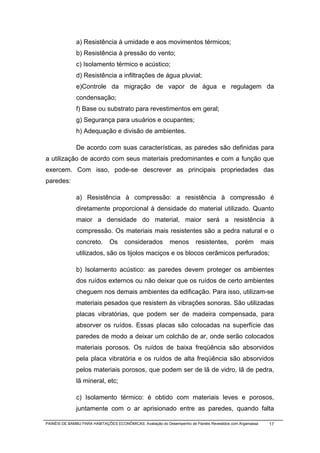 a) Resistência à umidade e aos movimentos térmicos;
              b) Resistência à pressão do vento;
              c) Isolamento térmico e acústico;
              d) Resistência a infiltrações de água pluvial;
              e)Controle da migração de vapor de água e regulagem da
              condensação;
              f) Base ou substrato para revestimentos em geral;
              g) Segurança para usuários e ocupantes;
              h) Adequação e divisão de ambientes.

              De acordo com suas características, as paredes são definidas para
a utilização de acordo com seus materiais predominantes e com a função que
exercem. Com isso, pode-se descrever as principais propriedades das
paredes:

              a) Resistência à compressão: a resistência à compressão é
              diretamente proporcional à densidade do material utilizado. Quanto
              maior a densidade do material, maior será a resistência à
              compressão. Os materiais mais resistentes são a pedra natural e o
              concreto.        Os     considerados          menos        resistentes,       porém          mais
              utilizados, são os tijolos maciços e os blocos cerâmicos perfurados;

              b) Isolamento acústico: as paredes devem proteger os ambientes
              dos ruídos externos ou não deixar que os ruídos de certo ambientes
              cheguem nos demais ambientes da edificação. Para isso, utilizam-se
              materiais pesados que resistem às vibrações sonoras. São utilizadas
              placas vibratórias, que podem ser de madeira compensada, para
              absorver os ruídos. Essas placas são colocadas na superfície das
              paredes de modo a deixar um colchão de ar, onde serão colocados
              materiais porosos. Os ruídos de baixa freqüência são absorvidos
              pela placa vibratória e os ruídos de alta freqüência são absorvidos
              pelos materiais porosos, que podem ser de lã de vidro, lã de pedra,
              lã mineral, etc;

              c) Isolamento térmico: é obtido com materiais leves e porosos,
              juntamente com o ar aprisionado entre as paredes, quando falta

PAINÉIS DE BAMBU PARA HABITAÇÕES ECONÔMICAS: Avaliação do Desempenho de Painéis Revestidos com Argamassa     17
 