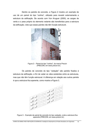 Dentre os painéis de concreto, a Figura 2 mostra um exemplo de
uso de um painel do tipo “cortina”, utilizado para revestir externamente a
estrutura da edificação. De acordo com Von Kruguer (2000), as cargas de
vento e o peso próprio do elemento vedante são transferidos para a estrutura
da edificação, visto que esses painéis não têm função estrutural .




                        Figura 2 - Painel do tipo “cortina”, da marca Precon
                                    (PRECON, em www.precon.br).


              Os painéis de concreto do tipo “vedação” são painéis fixados à
estrutura da edificação, a fim de vedar os vãos existentes entre as estruturas,
mas que não têm função estrutural. A diferença em relação aos outros painéis
é que a estrutura fica aparente, como mostra a Figura 3.




      Figura 3 - Exemplo de painel de concreto do tipo vedação, onde a estrutura fica
                          aparente (PRECON, em www.precon.br).

PAINÉIS DE BAMBU PARA HABITAÇÕES ECONÔMICAS: Avaliação do Desempenho de Painéis Revestidos com Argamassa   19
 