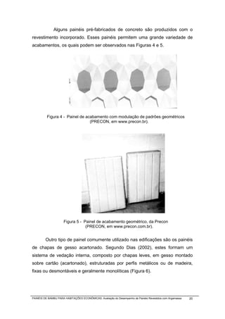 Alguns painéis pré-fabricados de concreto são produzidos com o
revestimento incorporado. Esses painéis permitem uma grande variedade de
acabamentos, os quais podem ser observados nas Figuras 4 e 5.




          Figura 4 - Painel de acabamento com modulação de padrões geométricos
                                 (PRECON, em www.precon.br).




                     Figura 5 - Painel de acabamento geométrico, da Precon
                                 (PRECON, em www.precon.com.br).


         Outro tipo de painel comumente utilizado nas edificações são os painéis
de chapas de gesso acartonado. Segundo Dias (2002), estes formam um
sistema de vedação interna, composto por chapas leves, em gesso montado
sobre cartão (acartonado), estruturadas por perfis metálicos ou de madeira,
fixas ou desmontáveis e geralmente monolíticas (Figura 6).




PAINÉIS DE BAMBU PARA HABITAÇÕES ECONÔMICAS: Avaliação do Desempenho de Painéis Revestidos com Argamassa   20
 