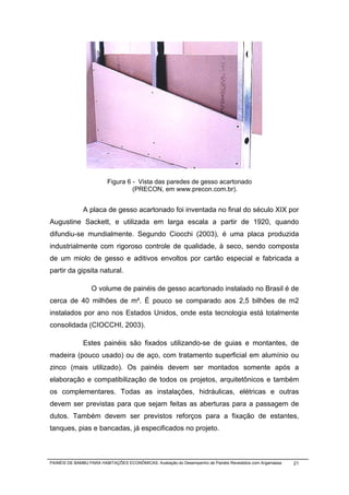Figura 6 - Vista das paredes de gesso acartonado
                                  (PRECON, em www.precon.com.br).


              A placa de gesso acartonado foi inventada no final do século XIX por
Augustine Sackett, e utilizada em larga escala a partir de 1920, quando
difundiu-se mundialmente. Segundo Ciocchi (2003), é uma placa produzida
industrialmente com rigoroso controle de qualidade, à seco, sendo composta
de um miolo de gesso e aditivos envoltos por cartão especial e fabricada a
partir da gipsita natural.

                  O volume de painéis de gesso acartonado instalado no Brasil é de
cerca de 40 milhões de m². É pouco se comparado aos 2,5 bilhões de m2
instalados por ano nos Estados Unidos, onde esta tecnologia está totalmente
consolidada (CIOCCHI, 2003).

              Estes painéis são fixados utilizando-se de guias e montantes, de
madeira (pouco usado) ou de aço, com tratamento superficial em alumínio ou
zinco (mais utilizado). Os painéis devem ser montados somente após a
elaboração e compatibilização de todos os projetos, arquitetônicos e também
os complementares. Todas as instalações, hidráulicas, elétricas e outras
devem ser previstas para que sejam feitas as aberturas para a passagem de
dutos. Também devem ser previstos reforços para a fixação de estantes,
tanques, pias e bancadas, já especificados no projeto.



PAINÉIS DE BAMBU PARA HABITAÇÕES ECONÔMICAS: Avaliação do Desempenho de Painéis Revestidos com Argamassa   21
 