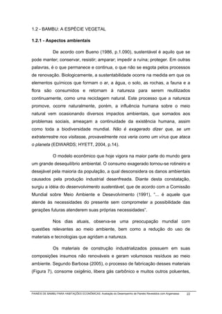 1.2 - BAMBU: A ESPÉCIE VEGETAL

1.2.1 - Aspectos ambientais

              De acordo com Bueno (1986, p.1.090), sustentável é aquilo que se
pode manter; conservar, resistir; amparar; impedir a ruína; proteger. Em outras
palavras, é o que permanece e continua, o que não se esgota pelos processos
de renovação. Biologicamente, a sustentabilidade ocorre na medida em que os
elementos químicos que formam o ar, a água, o solo, as rochas, a fauna e a
flora são consumidos e retornam à natureza para serem reutilizados
continuamente, como uma reciclagem natural. Este processo que a natureza
promove, ocorre naturalmente, porém, a influência humana sobre o meio
natural vem ocasionando diversos impactos ambientais, que somados aos
problemas sociais, ameaçam a continuidade da existência humana, assim
como toda a biodiversidade mundial. Não é exagerado dizer que, se um
extraterrestre nos visitasse, provavelmente nos veria como um vírus que ataca
o planeta (EDWARDS; HYETT, 2004, p.14).

              O modelo econômico que hoje vigora na maior parte do mundo gera
um grande desequilíbrio ambiental. O consumo exagerado tornou-se rotineiro e
desejável pela maioria da população, a qual desconsidera os danos ambientais
causados pela produção industrial desenfreada. Diante desta constatação,
surgiu a idéia do desenvolvimento sustentável, que de acordo com a Comissão
Mundial sobre Meio Ambiente e Desevolvimento (1991), “... é aquele que
atende às necessidades do presente sem comprometer a possibilidade das
gerações futuras atenderem suas próprias necessidades”.

              Nos dias atuais, observa-se uma preocupação mundial com
questões relevantes ao meio ambiente, bem como a redução do uso de
materiais e tecnologias que agridam a natureza.

              Os materiais de construção industrializados possuem em suas
composições insumos não renováveis e geram volumosos resíduos ao meio
ambiente. Segundo Barbosa (2005), o processo de fabricação desses materiais
(Figura 7), consome oxigênio, libera gás carbônico e muitos outros poluentes,



PAINÉIS DE BAMBU PARA HABITAÇÕES ECONÔMICAS: Avaliação do Desempenho de Painéis Revestidos com Argamassa   22
 