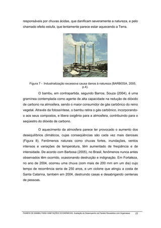 responsáveis por chuvas ácidas, que danificam severamente a natureza, e pelo
chamado efeito estufa, que lentamente parece estar aquecendo a Terra.




      Figura 7 - Industrialização excessiva causa danos à natureza (BARBOSA, 2005,
                                              p.4).

              O bambu, em contrapartida, segundo Barros; Souza (2004), é uma
gramínea contemplada como agente de alta capacidade na redução de dióxido
de carbono na atmosfera, sendo o maior consumidor de gás carbônico do reino
vegetal. Através da fotossíntese, o bambu retira o gás carbônico, incorporando-
o aos seus compostos, e libera oxigênio para a atmosfera, contribuindo para o
seqüestro do dióxido de carbono.

              O aquecimento da atmosfera parece ter provocado o aumento dos
desequilíbrios climáticos, cujas conseqüências são cada vez mais danosas
(Figura 8). Fenômenos naturais como chuvas fortes, inundações, ventos
intensos e variações de temperatura, têm aumentado de freqüência e de
intensidade. De acordo com Barbosa (2005), no Brasil, fenômenos nunca antes
observados têm ocorrido, ocasionando destruição e indignação. Em Fortaleza,
no ano de 2004, ocorreu uma chuva (com mais de 200 mm em um dia) cujo
tempo de recorrência seria de 250 anos, e um ciclone que atingiu a costa de
Santa Catarina, também em 2004, destruindo casas e desabrigando centenas
de pessoas.




PAINÉIS DE BAMBU PARA HABITAÇÕES ECONÔMICAS: Avaliação do Desempenho de Painéis Revestidos com Argamassa   23
 
