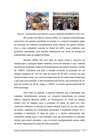 Figura 8 - Desequilíbrios atmosféricos causam catástrofes (BARBOSA, 2005, p.6).

              De acordo com Barros; Souza (2004), os materiais industrializados
consomem uma grande quantidade de energia e o consumo energético gasto
na produção de materiais industrializados pode implicar em gastos vultosos.
Com a crise energética ocorrida no Brasil em 2001, esse problema vem
ganhando notoriedade, pois interfere diretamente nos níveis de energia de
praticamente todas as regiões do Brasil.

              Barbosa (2005) cita uma série de dados sobre o consumo de
energia para a produção destes materiais, como por exemplo, o aço, material
que para ser produzido utiliza-se de temperaturas que podem alcançar a média
de 1.800◦C. Calcula-se que para a energia envolvida na produção de um
simples vergalhão de 12,5 mm seja da ordem de 80 kWh, consumo de uma
família de baixa renda. Já o alumínio exige cerca de 20 vezes mais energia que
o aço para sua produção. A alta temperatura dos fornos, para produção de um
saco de cimento de 50 kg, chega a 1.450◦C, e envolve aproximadamente 55
kWh de energia.

              Com base no exposto, é possível observar que a fabricação dos
materiais industrializados provoca um consumo desenfreado de energia
elétrica. Segundo Barbosa (2005), se compararmos os níveis de energia
citados com os exigidos para a produção de tijolos de barro cru, sem
cozimento, utilizados no período do Brasil colonial (Figura 9), ou com colmos
de bambu, utilizados em construções grandiosas e resistentes (Figura 10), o
resultado é espantoso. O tijolo de barro e o bambu praticamente não
consomem energia para a sua produção, pois são encontrados na natureza
prontos para serem utilizados, o que os tornam ecologicamente viáveis, além
de serem adequados do ponto de vista construtivo.


PAINÉIS DE BAMBU PARA HABITAÇÕES ECONÔMICAS: Avaliação do Desempenho de Painéis Revestidos com Argamassa   24
 