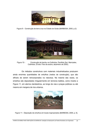 Figura 9 - Construção de terra crua na Cidade de Goiás (BARBOSA, 2005, p.2).




      Figura 10 -           Construção de bambu na Colômbia. Pavilhão Zeri, Manizales,
                         Colômbia. (Fonte: Foto da autora, dezembro de 2005).



              Os métodos construtivos com materiais industrializados produzem
ainda enormes quantidades de entulhos (restos de construção), que são
difíceis de serem reincorporados na natureza. Na maioria das vezes, os
entulhos são depositados irregularmente em terrenos baldios, como mostra a
Figura 11, em aterros clandestinos, ao longo de vias e praças públicas ou até
mesmo em margens de rios urbanos.




   Figura 11 - Deposição de entulhos em locais inapropriados (BARBOSA, 2005, p. 8).



PAINÉIS DE BAMBU PARA HABITAÇÕES ECONÔMICAS: Avaliação do Desempenho de Painéis Revestidos com Argamassa   25
 