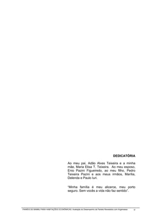 DEDICATÓRIA

                                            Ao meu pai, Adão Alves Teixeira e a minha
                                            mãe, Maria Elisa T. Teixeira. Ao meu esposo,
                                            Enio Pazini Figueiredo, ao meu filho, Pedro
                                            Teixeira Pazini e aos meus irmãos, Marília,
                                            Delenda e Paulo Iuri.

                                            “Minha família é meu alicerce, meu porto
                                            seguro. Sem vocês a vida não faz sentido”.




PAINÉIS DE BAMBU PARA HABITAÇÕES ECONÔMICAS: Avaliação do Desempenho de Painéis Revestidos com Argamassa   vi
 