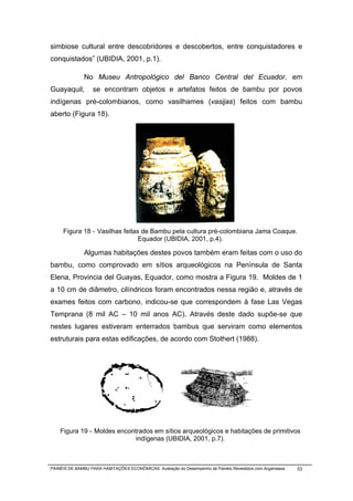 simbiose cultural entre descobridores e descobertos, entre conquistadores e
conquistados” (UBIDIA, 2001, p.1).

              No Museu Antropológico del Banco Central del Ecuador, em
Guayaquil,        se encontram objetos e artefatos feitos de bambu por povos
indígenas pré-colombianos, como vasilhames (vasijas) feitos com bambu
aberto (Figura 18).




     Figura 18 - Vasilhas feitas de Bambu pela cultura pré-colombiana Jama Coaque.
                                Equador (UBIDIA, 2001, p.4).

              Algumas habitações destes povos também eram feitas com o uso do
bambu, como comprovado em sítios arqueológicos na Península de Santa
Elena, Provincia del Guayas, Equador, como mostra a Figura 19. Moldes de 1
a 10 cm de diâmetro, cilíndricos foram encontrados nessa região e, através de
exames feitos com carbono, indicou-se que correspondem à fase Las Vegas
Temprana (8 mil AC – 10 mil anos AC). Através deste dado supõe-se que
nestes lugares estiveram enterrados bambus que serviram como elementos
estruturais para estas edificações, de acordo com Stothert (1988).




    Figura 19 - Moldes encontrados em sítios arqueológicos e habitações de primitivos
                             indígenas (UBIDIA, 2001, p.7).



PAINÉIS DE BAMBU PARA HABITAÇÕES ECONÔMICAS: Avaliação do Desempenho de Painéis Revestidos com Argamassa   33
 