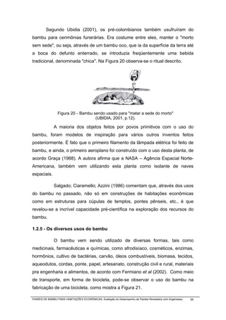 Segundo Ubidia (2001), os pré-colombianos também usufruíram do
bambu para cerimônias funerárias. Era costume entre eles, manter o "morto
sem sede", ou seja, através de um bambu oco, que ia da superfície da terra até
a boca do defunto enterrado, se introduzia freqüentemente uma bebida
tradicional, denominada "chica". Na Figura 20 observa-se o ritual descrito.




                 Figura 20 - Bambu sendo usado para "matar a sede do morto"
                                    (UBIDIA, 2001, p.12).

              A maioria dos objetos feitos por povos primitivos com o uso do
bambu, foram modelos de inspiração para vários outros inventos feitos
posteriormente. É fato que o primeiro filamento da lâmpada elétrica foi feito de
bambu, e ainda, o primeiro aeroplano foi construído com o uso desta planta, de
acordo Graça (1988). A autora afirma que a NASA – Agência Espacial Norte-
Americana, também vem utilizando esta planta como isolante de naves
espaciais.

              Salgado; Ciaramello; Azzini (1986) comentam que, através dos usos
do bambu no passado, não só em construções de habitações econômicas
como em estruturas para cúpulas de templos, pontes pênseis, etc., é que
revelou-se a incrível capacidade pré-científica na exploração dos recursos do
bambu.

1.2.5 - Os diversos usos do bambu

              O bambu vem sendo utilizado de diversas formas, tais como
medicinais, farmacêuticas e químicas, como afrodisíaco, cosméticos, enzimas,
hormônios, cultivo de bactérias, carvão, óleos combustíveis, biomasa, tecidos,
aqueodutos, cordas, ponte, papel, artesanato, construção civil e rural, materiais
pra engenharia e alimentos, de acordo com Fermiano et al (2002). Como meio
de transporte, em forma de bicicleta, pode-se observar o uso do bambu na
fabricação de uma bicicleta, como mostra a Figura 21.

PAINÉIS DE BAMBU PARA HABITAÇÕES ECONÔMICAS: Avaliação do Desempenho de Painéis Revestidos com Argamassa   34
 