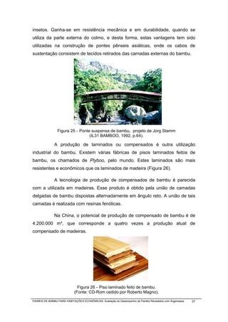 insetos. Ganha-se em resistência mecânica e em durabilidade, quando se
utiliza da parte externa do colmo, e desta forma, estas vantagens tem sido
utilizadas na construção de pontes pênseis asiáticas, onde os cabos de
sustentação consistem de tecidos retirados das camadas externas do bambu.




                 Figura 25 - Ponte suspensa de bambu, projeto de Jorg Stamm
                                  (IL31 BAMBOO, 1992, p.64).

              A produção de laminados ou compensados é outra utilização
industrial do bambu. Existem várias fábricas de pisos laminados feitos de
bambu, os chamados de Plyboo, pelo mundo. Estes laminados são mais
resistentes e econômicos que os laminados de madeira (Figura 26).

              A tecnologia de produção de compensados de bambu é parecida
com a utilizada em madeiras. Esse produto é obtido pela união de camadas
delgadas de bambu dispostas alternadamente em ângulo reto. A união de tais
camadas é realizada com resinas fenólicas.

              Na China, o potencial de produção de compensado de bambu é de
4.200.000 m³, que corresponde a quatro vezes a produção atual de
compensado de madeiras.




                              Figura 26 - Piso laminado feito de bambu.
                            (Fonte: CD-Rom cedido por Roberto Magno).

PAINÉIS DE BAMBU PARA HABITAÇÕES ECONÔMICAS: Avaliação do Desempenho de Painéis Revestidos com Argamassa   37
 