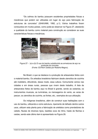 “Os colmos do bambu possuem excelentes propriedades físicas e
mecânicas que podem ser utilizadas em lugar do aço para fabricação de
estruturas de concretos” (GHAVAMI, 1992, p.1). Vários trabalhos foram
conduzidos em muitos países, como pode-se observar na Figura 27, atestando
a qualidade do bambu como material para construção ao considerar as suas
características físicas e mecânicas.




         Figura 27 - (a) e (b) O uso do bambu substituindo as armaduras de aço na
                                    produção do concreto.
                        (Fonte: CD-Rom cedido por Roberto Magno).



              No Brasil, o que se destaca é a produção de artesanatos feitos com
o material bambu. Os artesãos brasileiros fabricam desde utensílios de cozinha
até mobiliário, difundindo, desse modo, essa cultura. Comumente vemos nas
cidades e em áreas rurais, pessoas que vivem deste trabalho. A lista de
artesanatos feitos de bambu aqui no Brasil é grande, sendo as cestarias, os
instrumentos musicais, as luminárias, os mensageiros do vento, as varas de
pescar, os utensílios de cozinha, as fontes, etc., exemplos de sua utilização.

              Os indígenas brasileiros, além de construir suas habitações com o
uso do bambu, utilizando-o como estrutura, ripamento de telhado dentre outros
usos, utilizam esta planta para a fabricação de artefatos como prendedores de
cabelo, flautas de diversos tipos, bastões ocos de ritmo, haste de flechas e
cestas, sendo este último item é apresentado na Figura 28.




PAINÉIS DE BAMBU PARA HABITAÇÕES ECONÔMICAS: Avaliação do Desempenho de Painéis Revestidos com Argamassa   38
 