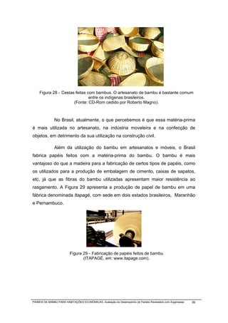Figura 28 - Cestas feitas com bambus. O artesanato de bambu é bastante comum
                               entre os indígenas brasileiros.
                      (Fonte: CD-Rom cedido por Roberto Magno).



              No Brasil, atualmente, o que percebemos é que essa matéria-prima
é mais utilizada no artesanato, na indústria moveleira e na confecção de
objetos, em detrimento da sua utilização na construção civil.

              Além da utilização do bambu em artesanatos e móveis, o Brasil
fabrica papéis feitos com a matéria-prima do bambu. O bambu é mais
vantajoso do que a madeira para a fabricação de certos tipos de papéis, como
os utilizados para a produção de embalagem de cimento, caixas de sapatos,
etc, já que as fibras do bambu utilizadas apresentam maior resistência ao
rasgamento. A Figura 29 apresenta a produção de papel de bambu em uma
fábrica denominada Itapagé, com sede em dois estados brasileiros, Maranhão
e Pernambuco.




                         Figura 29 - Fabricação de papéis feitos de bambu
                                (ITAPAGÉ, em: www.itapage.com).




PAINÉIS DE BAMBU PARA HABITAÇÕES ECONÔMICAS: Avaliação do Desempenho de Painéis Revestidos com Argamassa   39
 