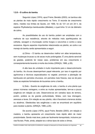 1.2.6 – O cultivo do bambu

              Segundo López (1974), apud Freire; Beraldo (2003), os bambus são
as plantas de mais rápido crescimento na Terra. O recorde de crescimento
diário, medido nos limites de Quioto, em 1956, foi de 121 cm em 24 h, da
espécie Phyllostachys bambusoides (Madake), o qual tinha 12 cm de diâmetro
de colmo.

              As possibilidades de uso do bambu podem ser ampliadas com a
melhoria de sua resistência, através de métodos mais aperfeiçoados de
colheita, secagem e imunização contra fungos e carunchos e contra a seca
excessiva. Alguns aspectos importantes relacionados ao plantio, ao corte e ao
manejo do bambu serão apresentados a seguir.

              a) Clima – O bambu se desenvolve melhor em altas temperaturas,
sem mudanças bruscas ou de secas muito prolongadas. É uma planta sensível
às geadas, podendo ter nesse caso, problemas em seu crescimento e
conseqüentemente levando à morte dos brotos (GRAÇA, 1988, p.28).

              A alta taxa de umidade é muito importante para o desenvolvimento
do bambu. As chuvas desempenham papel relevante, por isso é sugerido por
agrônomos e técnicos especializados no vegetal, promover a plantação de
bambuzais em períodos chuvosos, em períodos mais frescos, isso se dá para
todas as espécies formadoras de touceiras como o bambu.

              b) Solo - Quanto às exigências do solo, o bambu é uma planta que
possui inúmeras vantagens, e entre as muitas apresentadas, tem-se a pouca
exigência em relação ao solo. Desenvolve-se em variados tipos de terreno,
porém, prefere os de grande profundidade, férteis, com boa drenagem,
arenosos e leves. Em relação ao seu plantio, não é favorável a terrenos ácidos
ou alcalinos. Obedecidas tais exigências o solo se encontrará em equilíbrio
para receber a planta. (GRAÇA, 1988, p.29).

              De acordo López (1974), apud Freire; Beraldo (2003), em relação à
madeira, o bambu apresenta um crescimento mais rápido além de maior
produtividade. Sendo mais leve, pode ser facilmente transportado, inclusive por
vias fluviais. Pode, ainda, adaptar-se a vários tipos de solos e climas.

PAINÉIS DE BAMBU PARA HABITAÇÕES ECONÔMICAS: Avaliação do Desempenho de Painéis Revestidos com Argamassa   40
 