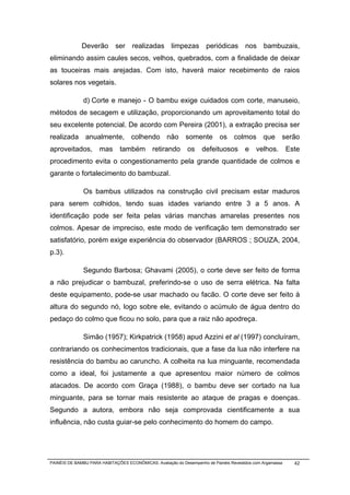 Deverão ser realizadas limpezas periódicas nos bambuzais,
eliminando assim caules secos, velhos, quebrados, com a finalidade de deixar
as touceiras mais arejadas. Com isto, haverá maior recebimento de raios
solares nos vegetais.

              d) Corte e manejo - O bambu exige cuidados com corte, manuseio,
métodos de secagem e utilização, proporcionando um aproveitamento total do
seu excelente potencial. De acordo com Pereira (2001), a extração precisa ser
realizada anualmente, colhendo não somente os colmos que serão
aproveitados,         mas      também        retirando       os     defeituosos        e    velhos.        Este
procedimento evita o congestionamento pela grande quantidade de colmos e
garante o fortalecimento do bambuzal.

              Os bambus utilizados na construção civil precisam estar maduros
para serem colhidos, tendo suas idades variando entre 3 a 5 anos. A
identificação pode ser feita pelas várias manchas amarelas presentes nos
colmos. Apesar de impreciso, este modo de verificação tem demonstrado ser
satisfatório, porém exige experiência do observador (BARROS ; SOUZA, 2004,
p.3).

              Segundo Barbosa; Ghavami (2005), o corte deve ser feito de forma
a não prejudicar o bambuzal, preferindo-se o uso de serra elétrica. Na falta
deste equipamento, pode-se usar machado ou facão. O corte deve ser feito à
altura do segundo nó, logo sobre ele, evitando o acúmulo de água dentro do
pedaço do colmo que ficou no solo, para que a raiz não apodreça.

              Simão (1957); Kirkpatrick (1958) apud Azzini et al (1997) concluíram,
contrariando os conhecimentos tradicionais, que a fase da lua não interfere na
resistência do bambu ao caruncho. A colheita na lua minguante, recomendada
como a ideal, foi justamente a que apresentou maior número de colmos
atacados. De acordo com Graça (1988), o bambu deve ser cortado na lua
minguante, para se tornar mais resistente ao ataque de pragas e doenças.
Segundo a autora, embora não seja comprovada cientificamente a sua
influência, não custa guiar-se pelo conhecimento do homem do campo.




PAINÉIS DE BAMBU PARA HABITAÇÕES ECONÔMICAS: Avaliação do Desempenho de Painéis Revestidos com Argamassa     42
 