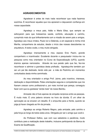 AGRADECIMENTOS

              Agradecer é antes de mais nada reconhecer que nada fazemos
sozinhos. É reconhecer aqueles que nos apoiaram e depuseram confiança em
nossa capacidade.

              Agradeço a meus pais, Adão e Maria Elisa, que sempre se
esforçaram para que tivéssemos saúde, conforto, educação e carinho,
cumprindo mais do que brilhantemente com a missão de serem pais e amigos.
Agradeço aos meus irmãos, Paulo Iuri e Delenda, e em especial à minha irmã
Marília, companheira de estudos, desde o início das nossas descobertas na
arquitetura. A todos vocês, o meu muito obrigada.

              Agradeço imensamente a meu esposo Enio Pazini, grande
companheiro e incentivador. Excelente docente e pesquisador iniciou-me na
pesquisa como meu orientador no Curso de Especialização (UFG), quando
éramos apenas namorados.                    Através de sua paixão pelo que faz, fez-me
reconhecer e admirar a grandeza desta profissão. Agradeço-lhe também por
ser um pai tão dedicado, tendo sido pai e mãe do Pedrinho em momentos
conturbados desta minha caminhada.

              Ao meu orientador e amigo Prof. Jaime, pelo incentivo, interesse,
dedicação e disponibilidade. Pelas orientações seguras e competentes que me
fizeram crescer como profissional e, por mais incrível que pareça, conseguiu
fazer com que eu gostasse “ainda mais” do nosso Bambu.

              Amizade não é fruto apenas de simpatia recíproca entre as pessoas.
É muito mais. É uma palavra sincera na hora da dúvida. É um olhar de
aprovação ao se encarar um desafio. É o empurrão para a frente, quando se
julga já haver chegado ao fim da jornada.

              Agradeço ao amigo Roberto Magno, pela amizade, pelo carinho e
pela força ao longo de todos estes anos. Obrigada por ser o amigo que você é.

              Ao Professor Dafico, que com sua sabedoria e paciência, muito
contribuiu para a realização deste trabalho, inclusive participando da Banca do
Exame de Qualificação.

PAINÉIS DE BAMBU PARA HABITAÇÕES ECONÔMICAS: Avaliação do Desempenho de Painéis Revestidos com Argamassa   vii
 