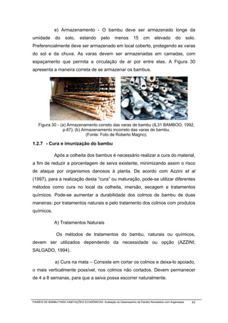e) Armazenamento - O bambu deve ser armazenado longe da
umidade        do     solo,     estando        pelo     menos        15     cm     elevado        do       solo.
Preferencialmente deve ser armazenado em local coberto, protegendo as varas
do sol e da chuva. As varas devem ser armazenadas em camadas, com
espaçamento que permita a circulação de ar por entre elas. A Figura 30
apresenta a maneira correta de se armazenar os bambus.

                                                                                                Error!




    Figura 30 - (a) Armazenamento correto das varas de bambu (IL31 BAMBOO, 1992,
                 p.87); (b) Armazenamento incorreto das varas de bambu.
                              (Fonte: Foto de Roberto Magno).

1.2.7 - Cura e imunização do bambu

              Após a colheita dos bambus é necessário realizar a cura do material,
a fim de reduzir a porcentagem de seiva existente, minimizando assim o risco
de ataque por organismos danosos à planta. De acordo com Azzini et al
(1997), para a realização desta “cura” ou maturação, pode-se utilizar diferentes
métodos como cura no local da colheita, imersão, secagem e tratamentos
químicos. Pode-se aumentar a durabilidade dos colmos de bambu de duas
maneiras: por tratamentos naturais e pelo tratamento dos colmos com produtos
químicos.

              A) Tratamentos Naturais

                Os métodos de tratamentos do bambu, naturais ou químicos,
devem ser utilizados dependendo da necessidade ou opção (AZZINI;
SALGADO, 1994).

               a) Cura na mata – Consiste em cortar os colmos e deixa-lo apoiado,
o mais verticalmente possível, nos colmos não cortados. Devem permanecer
de 4 a 8 semanas, para que a seiva possa escorrer naturalmente.




PAINÉIS DE BAMBU PARA HABITAÇÕES ECONÔMICAS: Avaliação do Desempenho de Painéis Revestidos com Argamassa      43
 