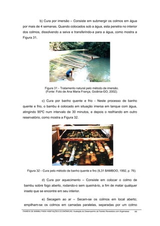 b) Cura por imersão – Consiste em submergir os colmos em água
por mais de 4 semanas. Quando colocados sob a água, esta penetra no interior
dos colmos, dissolvendo a seiva e transferindo-a para a água, como mostra a
Figura 31.




                     Figura 31 - Tratamento natural pelo método de imersão.
                     (Fonte: Foto de Ana Maria França, Goiânia-GO, 2002).


                  c) Cura por banho quente e frio - Neste processo de banho
quente e frio, o bambu é colocado em situação imersa em tanque com água,
atingindo 90ºC num intervalo de 30 minutos, e depois o resfriando em outro
reservatório, como mostra a Figura 32.




    Figura 32 - Cura pelo método de banho quente e firo (IL31 BAMBOO, 1992, p. 76).


                  d) Cura por aquecimento – Consiste em colocar o colmo de
 bambu sobre fogo aberto, rodando-o sem queimá-lo, a fim de matar qualquer
 inseto que se encontre em seu interior.

                  e) Secagem ao ar – Secam-se os colmos em local aberto;
 empilham-se os colmos em camadas paralelas, separadas por um colmo
PAINÉIS DE BAMBU PARA HABITAÇÕES ECONÔMICAS: Avaliação do Desempenho de Painéis Revestidos com Argamassa   44
 