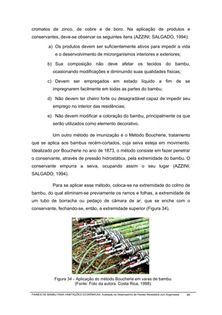 cromatos de zinco, de cobre e de boro. Na aplicação de produtos e
conservantes, deve-se observar os seguintes itens (AZZINI; SALGADO, 1994):

           a) Os produtos devem ser suficientemente ativos para impedir a vida
                e o desenvolvimento de microrganismos interiores e exteriores;

           b) Sua composição não deve afetar os tecidos                                       do bambu,
              ocasionando modificações e diminuindo suas qualidades físicas;

           c) Devem ser empregados em estado líquido a fim de se
              impregnarem facilmente em todas as partes do bambu;

           d) Não devem ter cheiro forte ou desagradável capaz de impedir seu
              emprego no interior das residências;

           e) Não devem modificar a coloração do bambu, principalmente os que
              serão utilizados como elemento decorativo.

              Um outro método de imunização é o Método Boucherie, tratamento
que se aplica aos bambus recém-cortados, cuja seiva esteja em movimento.
Idealizado por Boucherie no ano de 1873, o método consiste em fazer penetrar
o conservante, através de pressão hidrostática, pela extremidade do bambu. O
conservante empurra a seiva, ocupando assim o seu lugar (AZZINI;
SALGADO, 1994).

              Para se aplicar esse método, coloca-se na extremidade do colmo de
bambu, do qual eliminam-se previamente os ramos e folhas, a extremidade de
um tubo de borracha ou pedaço de câmara de ar, que se enche com o
conservante, fechando-se, então, a extremidade superior (Figura 34).




                Figura 34 - Aplicação do método Boucherie em varas de bambu.
                           (Fonte: Foto da autora. Costa Rica, 1998).

PAINÉIS DE BAMBU PARA HABITAÇÕES ECONÔMICAS: Avaliação do Desempenho de Painéis Revestidos com Argamassa   46
 