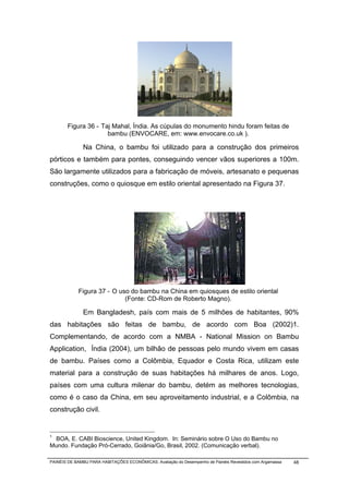 Figura 36 - Taj Mahal, Índia. As cúpulas do monumento hindu foram feitas de
                     bambu (ENVOCARE, em: www.envocare.co.uk ).

              Na China, o bambu foi utilizado para a construção dos primeiros
pórticos e também para pontes, conseguindo vencer vãos superiores a 100m.
São largamente utilizados para a fabricação de móveis, artesanato e pequenas
construções, como o quiosque em estilo oriental apresentado na Figura 37.




            Figura 37 - O uso do bambu na China em quiosques de estilo oriental
                            (Fonte: CD-Rom de Roberto Magno).

              Em Bangladesh, país com mais de 5 milhões de habitantes, 90%
das habitações são feitas de bambu, de acordo com Boa (2002)1.
Complementando, de acordo com a NMBA - National Mission on Bambu
Application, Índia (2004), um bilhão de pessoas pelo mundo vivem em casas
de bambu. Países como a Colômbia, Equador e Costa Rica, utilizam este
material para a construção de suas habitações há milhares de anos. Logo,
países com uma cultura milenar do bambu, detém as melhores tecnologias,
como é o caso da China, em seu aproveitamento industrial, e a Colômbia, na
construção civil.

______________________________________________
1
 BOA, E. CABI Bioscience, United Kingdom. In: Seminário sobre O Uso do Bambu no
Mundo. Fundação Pró-Cerrado, Goiânia/Go, Brasil, 2002. (Comunicação verbal).

PAINÉIS DE BAMBU PARA HABITAÇÕES ECONÔMICAS: Avaliação do Desempenho de Painéis Revestidos com Argamassa   48
 