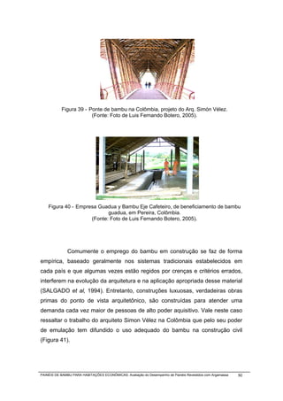 Figura 39 - Ponte de bambu na Colômbia, projeto do Arq. Simón Vélez.
                        (Fonte: Foto de Luis Fernando Botero, 2005).




    Figura 40 - Empresa Guadua y Bambu Eje Cafeteiro, de beneficiamento de bambu
                            guadua, em Pereira, Colômbia.
                     (Fonte: Foto de Luis Fernando Botero, 2005).




              Comumente o emprego do bambu em construção se faz de forma
empírica, baseado geralmente nos sistemas tradicionais estabelecidos em
cada país e que algumas vezes estão regidos por crenças e critérios errados,
interferem na evolução da arquitetura e na aplicação apropriada desse material
(SALGADO et al, 1994). Entretanto, construções luxuosas, verdadeiras obras
primas do ponto de vista arquitetônico, são construídas para atender uma
demanda cada vez maior de pessoas de alto poder aquisitivo. Vale neste caso
ressaltar o trabalho do arquiteto Simon Vélez na Colômbia que pelo seu poder
de emulação tem difundido o uso adequado do bambu na construção civil
(Figura 41).




PAINÉIS DE BAMBU PARA HABITAÇÕES ECONÔMICAS: Avaliação do Desempenho de Painéis Revestidos com Argamassa   50
 