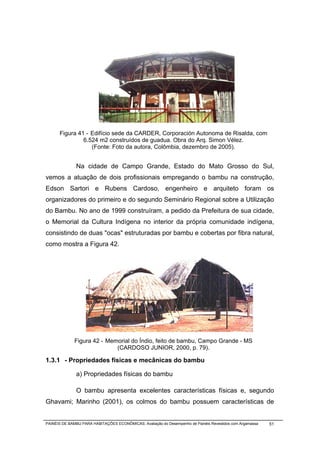 Figura 41 - Edifício sede da CARDER, Corporación Autonoma de Risalda, com
               6.524 m2 construídos de guadua. Obra do Arq. Simon Vélez.
                  (Fonte: Foto da autora, Colômbia, dezembro de 2005).


              Na cidade de Campo Grande, Estado do Mato Grosso do Sul,
vemos a atuação de dois profissionais empregando o bambu na construção,
Edson Sartori e Rubens Cardoso, engenheiro e arquiteto foram os
organizadores do primeiro e do segundo Seminário Regional sobre a Utilização
do Bambu. No ano de 1999 construíram, a pedido da Prefeitura de sua cidade,
o Memorial da Cultura Indígena no interior da própria comunidade indígena,
consistindo de duas "ocas" estruturadas por bambu e cobertas por fibra natural,
como mostra a Figura 42.




              Figura 42 - Memorial do Índio, feito de bambu, Campo Grande - MS
                             (CARDOSO JUNIOR, 2000, p. 79).

1.3.1 - Propriedades físicas e mecânicas do bambu

              a) Propriedades físicas do bambu

              O bambu apresenta excelentes características físicas e, segundo
Ghavami; Marinho (2001), os colmos do bambu possuem características de


PAINÉIS DE BAMBU PARA HABITAÇÕES ECONÔMICAS: Avaliação do Desempenho de Painéis Revestidos com Argamassa   51
 