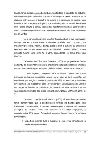 leveza, força, dureza, conteúdo de fibras, flexibilidade e facilidade de trabalho,
que são ideais para diferentes propósitos tecnológicos. A cor, a altura total, a
distância entre os nós, o diâmetro do mesmo e a espessura da parede, tudo
isso depende da espécie e do período e idade do corte do bambu. De acordo
com Pereira (2001), o bambu alcança sua resistência máxima a partir dos três
anos, quando atinge a maturidade, e os colmos maduros são mais resistentes
que os verdes.

              Uma característica física significante do bambu é a sua higroscopia,
ou seja, ele tem a capacidade de absorver umidade, sendo, portanto, um
material higroscópico. Assim, o bambu dilata-se com o aumento da umidade e
contrai-se com a sua perda. Segundo Ghavami ; Marinho (2001), a sua
umidade natural varia entre 13 a 20%, dependendo do clima onde está
inserido.

              De acordo com Barbosa; Ghavami (2005), as propriedades físicas
do bambu de maior interesse para a engenharia são peso específico, umidade
natural, absorção de água, variações dimensionais e coeficiente de dilatação.

              O peso específico interessa para se avaliar o peso próprio das
estruturas de bambu; a umidade natural serve para se fazer correções de
resistência em relação à umidade padrão de 12%; a absorção e variações
dimensionais são necessárias para se verificar possíveis mudanças de volume
das peças de bambu. O coeficiente de dilatação térmica permite obter as
variações de dimensões das peças de bambu (BARBOSA; GHAVAMI, 2005, p.
7).

              De acordo com Ghavami; Marinho (2001), através de experimentos
foram comprovados que a condutividade térmica do bambu para uma
transmissão de calor radial é 15% menor do que para a madeira, nas mesmas
condições de umidade. Para uma transmissão de calor longitudinal, a
condutividade é 25% menor. E a seção transversal de uma parede de bambu é
formada por:

           f) Superfície exterior dura e lustrosa, a qual evita parcialmente a
                perda de água do colmo;


PAINÉIS DE BAMBU PARA HABITAÇÕES ECONÔMICAS: Avaliação do Desempenho de Painéis Revestidos com Argamassa   52
 