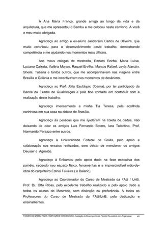 À Ana Maria França, grande amiga ao longo da vida e da
arquitetura, que me apresentou o Bambu e me colocou neste caminho. A você
o meu muito obrigada.

              Agradeço ao amigo e ex-aluno Janderson Carlos de Oliveira, que
muito contribuiu para o desenvolvimento deste trabalho, demostrando
competência e me ajudando nos momentos mais difíceis.

              Aos meus colegas de mestrado, Renato Rocha, Maria Luísa,
Luciano Caixeta, Valéria Morais, Raquel Ervilha, Marcos Rafael, Leyla Alarcón,
Sheila, Tatiana e tantos outros, que me acompanhavam nas viagens entre
Brasília e Goiânia e me incentivavam nos momentos de desânimo.

              Agradeço ao Prof. Júlio Esutáquio (Ibama), por ter participado da
Banca do Exame de Qualificação e pela boa vontade em contribuir com a
realização deste trabalho.

              Agradeço imensamente a minha Tia Teresa, pela acollhida
carinhosa em sua casa na cidade de Brasília.

              Agradeço às pessoas que me ajudaram na coleta de dados, não
deixando de citar os amigos Luis Fernando Botero, Iara Tolentino, Prof.
Normando Perazzo entre outros.

              Agradeço à Universidade Federal de Goiás, pelo apoio e
colaboração nos ensaios realizados, sem deixar de mencionar os amigos
Deusair e Agnaldo.

              Agradeço à Enbambu pelo apoio dado na fase executiva dos
painéis, cedendo seu espaço físico, ferramentas e a imprescindível mão-de-
obra do carpinteiro Edinei Teixeira ( o Baiano).

              Agradeço ao Coordenador do Curso de Mestrado da FAU / UnB,
Prof. Dr. Otto Ribas, pelo excelente trabalho realizado e pelo apoio dado a
todos os alunos do Mestrado, sem distinção ou preferência. A todos os
Professores do Curso de Mestrado da FAU/UnB, pela dedicação e
ensinamentos.



PAINÉIS DE BAMBU PARA HABITAÇÕES ECONÔMICAS: Avaliação do Desempenho de Painéis Revestidos com Argamassa   viii
 