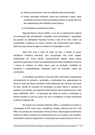 g) Células parenquimais, onde os nutrientes são armazenados;

           h) Feixes vasculares contendo: vasos que conduzem a água, tubos
                condutores da seiva e fibras de paredes grossas, as quais são uma
                das responsáveis pela resistência dos bambus;

             d) Propriedades mecânicas do bambu.

              Segundo Barros; Souza (2004), o uso de um determinado material
na construção está condicionado a questões como durabilidade e capacidade
de suportar as solicitações impostas durante a vida útil da obra. Assim, as
propriedades mecânicas do bambu também são influenciadas pela espécie,
idade de corte, teores de água e umidade na composição e outros.

              Após dois anos e meio de saída do solo, o bambu já possui
resistência mecânica estrutural, sem comparação com outro vegetal.
Estabelecido por forma tubular, estruturalmente estável, baixa massa
específica, geometria circular oca estabelecida pela razão resistência mecânica
/ massa do material, se obtém baixo custo de produção, facilidade de
transporte e trabalhabilidade, implicando assim em reduzidos custos nas
construções.

              A densidade dos bambus varia entre 500 a 800 kg/m3, dependendo
principalmente do tamanho, quantidade e distribuição dos aglomerados de
fibras ao redor dos feixes vasculares. Estas diferenças são menores mais perto
do topo, devido ao aumento da densidade na parte interna e redução da
espessura da parede, que apresenta internamente menos parênquimas e mais
fibras (PEREIRA, 2001). A disposição das fibras do bambu é orientada no
sentido paralelo ao eixo do colmo, por isso a resistência à tração longitudinal
às fibras é bastante alta.

              De acordo com Ghavami; Marinho (2001), a resistência do bambu à
compressão é 30% menor que a resistência a tração, estando entre 20 e 120
MPa, nos ensaios de compressão normal às fibras. Observações semelhantes
podem ser feitas a respeito do posicionamento do nó na peça a ser ensaiada,
acarretando menores resistências à compressão para corpos-de-prova com nó.



PAINÉIS DE BAMBU PARA HABITAÇÕES ECONÔMICAS: Avaliação do Desempenho de Painéis Revestidos com Argamassa   53
 
