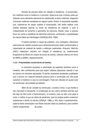 Através de estudos feitos em relação à resistência à compressão,
em materiais como a madeira e o concreto, observa-se que o bambu pode ser
utilizado como elemento estrutural em substituição a estes materiais, chegando
a fornecer melhores resultados em alguns casos. Porém, é importante ressaltar
que, tratando-se de peças sujeitas à compressão, não basta realizar uma
análise baseada apenas no limite de resistência do material, o qual é
independente do tamanho e geometria da estrutura. Nesse, caso, é preciso
levar em conta a esbelteza do elemento estrutural, verificando a possibilidade
do mesmo falhar por flambagem (GONÇALVES, 1994).

              O bambu também é capaz de substituir, com vantagens, elementos
estruturais de madeira quando seus dimensionamentos estão condicionados à
capacidade do material de resistir a esforços cisalhantes. Ghavami; Marinho
(2001) realizaram estudos em relação à resistência ao cisalhamento
longitudinal às fibras em corpos de prova de bambu, obtendo valores em torno
de 8MPa e 32MPa, respectivamente.

1.3.2 - Propriedades construtivas do bambu

              A crescente escassez e valorização de espécies arbóreas como a
madeira, vêm contribuindo para que sejam voltadas pesquisas visando o uso
do bambu em diversas aplicações. O bambu apresenta excelentes qualidades
que o tornam um material bastante propício para a construção civil. Ele pode
substituir a madeira e o aço na concretagem. Pode ser utilizado em quase tudo
na construção, da fundação ao telhado.

              Além de ser versátil na construção, o bambu é leve, o que facilita o
seu manuseio e transporte. A constituição do seu colmo também permite que
ele seja de fácil corte e fracionamento, no entanto, para se atar uma peça à
outra, o melhor é que se utilize de parafusos, pois os pregos podem ocasionar
rachaduras e danos no bambu (GRAÇA, 1988, p. 49). Após o parafusamento,
pode-se fazer amarrações com fibras naturais sobre os parafusos, para conferir
melhor acabamento                    às juntas.




PAINÉIS DE BAMBU PARA HABITAÇÕES ECONÔMICAS: Avaliação do Desempenho de Painéis Revestidos com Argamassa   54
 
