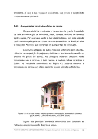 empecilho, já que a sua vantagem econômica, sua leveza e durabilidade
compensam esse problema.



1.3.3 - Componentes construtivos feitos de bambu

              Como material de construção, o bambu permite grande diversidade
de usos na construção de estruturas, pisos, paredes, estrutura de telhados
dentre outros. Por seu baixo custo e fácil disponibilidade, tem sido utilizado
particularmente pela gente de poucos recursos econômicos, na América Latina
e nos países Asiáticos, que o emprega em qualquer tipo de construção.

              É comum a utilização de outros materiais juntamente com o bambu,
utilizados na composição do projeto arquitetônico ou simplesmente na união ou
encaixe de peças de bambu. Os principais materiais utilizados nesta
composição são o concreto, o tijolo maciço, a madeira, telhas cerâmicas e
outros. Na residência apresentada na Figura 43, pode-se observar a
composição do bambu com o tijolo aparente, técnica utilizada na Colômbia.




      Figura 43 - Casa de bambu e tijolo aparente: composição de materiais distintos.
                     (SOCIEDAD COLOMBIANA DEL BAMBU, 2001).


              Alguns dos principais elementos construtivos que compõem as
habitações econômicas serão descritos a seguir.

PAINÉIS DE BAMBU PARA HABITAÇÕES ECONÔMICAS: Avaliação do Desempenho de Painéis Revestidos com Argamassa   56
 