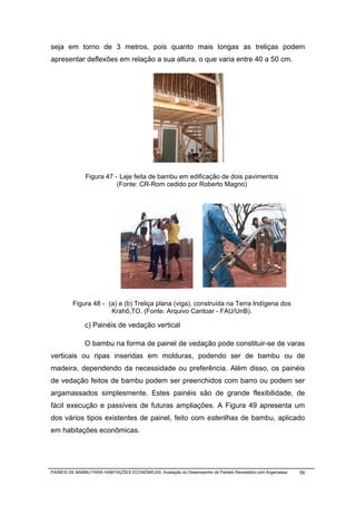 seja em torno de 3 metros, pois quanto mais longas as treliças podem
apresentar deflexões em relação a sua altura, o que varia entre 40 a 50 cm.




               Figura 47 - Laje feita de bambu em edificação de dois pavimentos
                          (Fonte: CR-Rom cedido por Roberto Magno)




         Figura 48 - (a) e (b) Treliça plana (viga), construída na Terra Indígena dos
                      Krahô,TO. (Fonte: Arquivo Cantoar - FAU/UnB).

              c) Painéis de vedação vertical

              O bambu na forma de painel de vedação pode constituir-se de varas
verticais ou ripas inseridas em molduras, podendo ser de bambu ou de
madeira, dependendo da necessidade ou preferência. Além disso, os painéis
de vedação feitos de bambu podem ser preenchidos com barro ou podem ser
argamassados simplesmente. Estes painéis são de grande flexibilidade, de
fácil execução e passíveis de futuras ampliações. A Figura 49 apresenta um
dos vários tipos existentes de painel, feito com esterilhas de bambu, aplicado
em habitações econômicas.




PAINÉIS DE BAMBU PARA HABITAÇÕES ECONÔMICAS: Avaliação do Desempenho de Painéis Revestidos com Argamassa   59
 