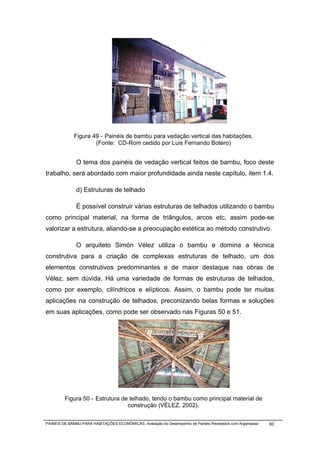 Figura 49 - Painéis de bambu para vedação vertical das habitações.
                     (Fonte: CD-Rom cedido por Luis Fernando Botero)


              O tema dos painéis de vedação vertical feitos de bambu, foco deste
trabalho, será abordado com maior profundidade ainda neste capítulo, item 1.4.

              d) Estruturas de telhado

              É possível construir várias estruturas de telhados utilizando o bambu
como principal material, na forma de triângulos, arcos etc, assim pode-se
valorizar a estrutura, aliando-se a preocupação estética ao método construtivo.

              O arquiteto Simón Vélez utiliza o bambu e domina a técnica
construtiva para a criação de complexas estruturas de telhado, um dos
elementos construtivos predominantes e de maior destaque nas obras de
Vélez, sem dúvida. Há uma variedade de formas de estruturas de telhados,
como por exemplo, cilíndricos e elípticos. Assim, o bambu pode ter muitas
aplicações na construção de telhados, preconizando belas formas e soluções
em suas aplicações, como pode ser observado nas Figuras 50 e 51.




         Figura 50 - Estrutura de telhado, tendo o bambu como principal material de
                                 construção (VÉLEZ, 2002).

PAINÉIS DE BAMBU PARA HABITAÇÕES ECONÔMICAS: Avaliação do Desempenho de Painéis Revestidos com Argamassa   60
 