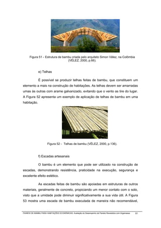 Figura 51 - Estrutura de bambu criada pelo arquiteto Simon Vélez, na Colômbia
                                  (VÉLEZ, 2000, p.66).


              e) Telhas

              É possível se produzir telhas feitas de bambu, que constituem um
elemento a mais na construção de habitações. As telhas devem ser amarradas
umas às outras com arame galvanizado, evitando que o vento as tire do lugar.
A Figura 52 apresenta um exemplo de aplicação de telhas de bambu em uma
habitação.




                       Figura 52 - Telhas de bambu (VÉLEZ, 2000, p.136).



              f) Escadas artesanais

              O bambu é um elemento que pode ser utilizado na construção de
escadas, demonstrando resistência, praticidade na execução, segurança e
excelente efeito estético.

              As escadas feitas de bambu são apoiadas em estruturas de outros
materiais, geralmente de concreto, propiciando um menor contato com o solo,
visto que a umidade pode diminuir significativamente a sua vida útil. A Figura
53 mostra uma escada de bambu executada de maneira não recomendável,


PAINÉIS DE BAMBU PARA HABITAÇÕES ECONÔMICAS: Avaliação do Desempenho de Painéis Revestidos com Argamassa   61
 