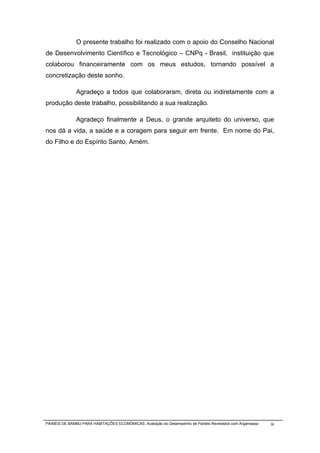 O presente trabalho foi realizado com o apoio do Conselho Nacional
de Desenvolvimento Científico e Tecnológico – CNPq - Brasil, instituição que
colaborou financeiramente com os meus estudos, tornando possível a
concretização deste sonho.

              Agradeço a todos que colaboraram, direta ou indiretamente com a
produção deste trabalho, possibilitando a sua realização.

              Agradeço finalmente a Deus, o grande arquiteto do universo, que
nos dá a vida, a saúde e a coragem para seguir em frente. Em nome do Pai,
do Filho e do Espírito Santo, Amém.




PAINÉIS DE BAMBU PARA HABITAÇÕES ECONÔMICAS: Avaliação do Desempenho de Painéis Revestidos com Argamassa   ix
 