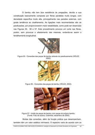 O bambu não tem boa resistência às pregações, devido a sua
constituição basicamente composta por fibras paralelas muito longas, com
densidade específica muito alta, principalmente nas paredes externas, com
grade tendência ao cisalhamento. As ligações mais recomendadas são as
parafusadas, por proporcionarem maior estabilidade, como pode ser observado
nas Figuras 55, 56 e 57. Este procedimento provoca um corte nas fibras,
porém, sem provocar o afastamento das mesmas, evitando-se assim o
fendilhamento longitudinal.




      Figura 55 - Conexões das peças de bambu através do parafusamento (VÉLEZ,
                                        2002).




                   Figura 56 - Conexões das peças de bambu (VÉLEZ, 2002).




             Figura 57 - União de peças de bambu com peças do próprio bambu.
                    (Fonte: Foto da autora, Colômbia, dezembro de 2005).

              Muitas das conexões, além da função prática que desempenham,
também têm um valor estético intrínseco. O espectro varia de acordo com os
PAINÉIS DE BAMBU PARA HABITAÇÕES ECONÔMICAS: Avaliação do Desempenho de Painéis Revestidos com Argamassa   63
 
