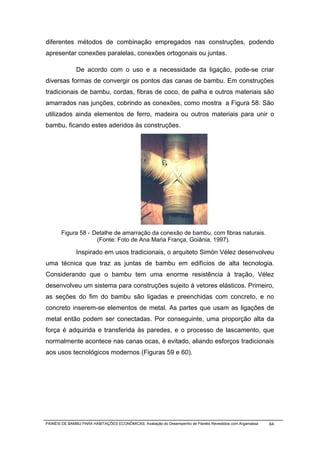 diferentes métodos de combinação empregados nas construções, podendo
apresentar conexões paralelas, conexões ortogonais ou juntas.

              De acordo com o uso e a necessidade da ligação, pode-se criar
diversas formas de convergir os pontos das canas de bambu. Em construções
tradicionais de bambu, cordas, fibras de coco, de palha e outros materiais são
amarrados nas junções, cobrindo as conexões, como mostra a Figura 58. São
utilizados ainda elementos de ferro, madeira ou outros materiais para unir o
bambu, ficando estes aderidos às construções.




       Figura 58 - Detalhe de amarração da conexão de bambu, com fibras naturais.
                    (Fonte: Foto de Ana Maria França, Goiânia, 1997).

              Inspirado em usos tradicionais, o arquiteto Simón Vélez desenvolveu
uma técnica que traz as juntas de bambu em edifícios de alta tecnologia.
Considerando que o bambu tem uma enorme resistência à tração, Vélez
desenvolveu um sistema para construções sujeito à vetores elásticos. Primeiro,
as seções do fim do bambu são ligadas e preenchidas com concreto, e no
concreto inserem-se elementos de metal. As partes que usam as ligações de
metal então podem ser conectadas. Por conseguinte, uma proporção alta da
força é adquirida e transferida às paredes, e o processo de lascamento, que
normalmente acontece nas canas ocas, é evitado, aliando esforços tradicionais
aos usos tecnológicos modernos (Figuras 59 e 60).




PAINÉIS DE BAMBU PARA HABITAÇÕES ECONÔMICAS: Avaliação do Desempenho de Painéis Revestidos com Argamassa   64
 