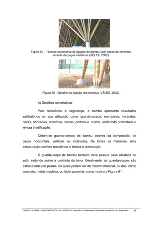 Figura 59 - Técnica construtiva de ligação do bambu com bases de concreto,
                        através de peças metálicas (VÉLEZ, 2002).




                   Figura 60 - Detalhe da ligação dos bambus (VÉLEZ, 2002).


              h) Detalhes construtivos

              Pela resistência e segurança, o bambu apresenta resultados
satisfatórios na sua utilização como guarda-corpos, marquises, varandas,
decks, bancadas, lavatórios, cercas, portões e outros, conferindo praticidade e
leveza à edificação.

              Obtém-se guarda-corpos de bambu através da composição de
peças horizontais, verticais ou inclinadas. De todas as maneiras, esta
estruturação confere resistência e beleza à construção.

              O guarda-corpo de bambu também deve possuir base afastada do
solo, evitando assim a umidade da terra. Geralmente, os guarda-corpos são
estruturados por pilares, os quais podem ser de mesmo material, ou não, como
concreto, metal, madeira, ou tijolo aparente, como mostra a Figura 61.




PAINÉIS DE BAMBU PARA HABITAÇÕES ECONÔMICAS: Avaliação do Desempenho de Painéis Revestidos com Argamassa   65
 