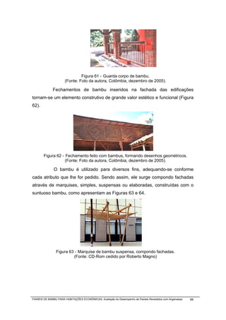 Figura 61 - Guarda corpo de bambu.
                      (Fonte: Foto da autora, Colômbia, dezembro de 2005).

              Fechamentos de bambu inseridos na fachada das edificações
tornam-se um elemento construtivo de grande valor estético e funcional (Figura
62).




       Figura 62 - Fechamento feito com bambus, formando desenhos geométricos.
                   (Fonte: Foto da autora, Colômbia, dezembro de 2005).

              O bambu é utilizado para diversos fins, adequando-se conforme
cada atributo que lhe for pedido. Sendo assim, ele surge compondo fachadas
através de marquises, simples, suspensas ou elaboradas, construídas com o
suntuoso bambu, como apresentam as Figuras 63 e 64.




                Figura 63 - Marquise de bambu suspensa, compondo fachadas.
                         (Fonte: CD-Rom cedido por Roberto Magno)




PAINÉIS DE BAMBU PARA HABITAÇÕES ECONÔMICAS: Avaliação do Desempenho de Painéis Revestidos com Argamassa   66
 