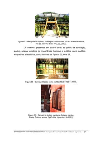 Figura 64 - Marquise de bambu, criada por Simon Vélez. Pouso do Frade Resort,
                          Rio de Janeiro, Brasil (VÉLEZ, 2002).

              Os bambus, presentes em quase todas as partes da edificação,
podem originar detalhes de importância funcional e estética como portões,
esquadrias e lavatórios, como mostram as Figuras 65, 66 e 67.




                 Figura 65 - Bambu utilizado como portão (TIMSTREET, 2000).




                     Figura 66 - Esquadria do tipo pivotante, feita de bambu.
                     (Fonte: Foto da autora, Colômbia, dezembro de 2005).




PAINÉIS DE BAMBU PARA HABITAÇÕES ECONÔMICAS: Avaliação do Desempenho de Painéis Revestidos com Argamassa   67
 