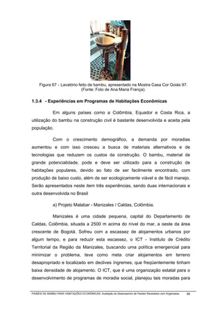 Error!




     Figura 67 - Lavatório feito de bambu, apresentado na Mostra Casa Cor Goiás 97.
                             (Fonte: Foto de Ana Maria França).

1.3.4 - Experiências em Programas de Habitações Econômicas

              Em alguns países como a Colômbia, Equador e Costa Rica, a
utilização do bambu na construção civil é bastante desenvolvida e aceita pela
população.

              Com o crescimento demográfico, a demanda por moradias
aumentou e com isso cresceu a busca de materiais alternativos e de
tecnologias que reduzem os custos da construção. O bambu, material de
grande potencialidade, pode e deve ser utilizado para a construção de
habitações populares, devido ao fato de ser facilmente encontrado, com
produção de baixo custo, além de ser ecologicamente viável e de fácil manejo.
Serão apresentados neste item três experiências, sendo duas internacionais e
outra desenvolvida no Brasil

              a) Projeto Malabar - Manizales / Caldas, Colômbia.

              Manizales é uma cidade pequena, capital do Departamento de
Caldas, Colômbia, situada a 2500 m acima do nível do mar, a oeste da área
crescente de Bogotá. Sofreu com a escassez de alojamentos urbanos por
algum tempo, e para reduzir esta escassez, o ICT - Instituto de Crédito
Territorial da Região da Manizales, buscando uma política emergencial para
minimizar o problema, teve como meta criar alojamentos em terreno
desapropriado e localizado em declives íngremes, que freqüentemente tinham
baixa densidade de alojamento. O ICT, que é uma organização estatal para o
desenvolvimento de programas de moradia social, planejou tais moradas para


PAINÉIS DE BAMBU PARA HABITAÇÕES ECONÔMICAS: Avaliação do Desempenho de Painéis Revestidos com Argamassa   68
 