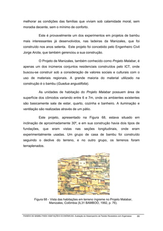 melhorar as condições das famílias que viviam sob calamidade moral, sem
moradia decente, sem o mínimo de conforto.

              Este é provavelmente um dos experimentos em projetos de bambu
mais interessantes já desenvolvidos, nas ladeiras da Manizales, que foi
construído nos anos setenta. Este projeto foi concebido pelo Engenheiro Civil
Jorge Arcila, que também gerenciou a sua construção.

              O Projeto de Manizales, também conhecido como Projeto Malabar, é
apenas um dos inúmeros conjuntos residenciais construídos pelo ICT, onde
buscou-se construir sob a consideração de valores sociais e culturais com o
uso de materiais regionais. A grande maioria do material utilizado na
construção é o bambu (Guadua angustifolia).

              As unidades de habitação do Projeto Malabar possuem área de
superfície dos cômodos variando entre 6 e 7m, onde os ambientes existentes
são basicamente sala de estar, quarto, cozinha e banheiro. A iluminação e
ventilação são realizadas através de um pátio.

              Este projeto, apresentado na Figura 68, estava situado em
inclinação de aproximadamente 30º, e em sua construção havia dois tipos de
fundações,        que      eram       vistas     nas      seções        longitudinais,        onde         eram
experimentalmente usadas. Um grupo de casa de bambu foi construído
seguindo o declive do terreno, e no outro grupo, os terrenos foram
terraplenados.




          Figura 68 - Vista das habitações em terreno íngreme no Projeto Malabar,
                     Manizales, Colômbia (IL31 BAMBOO, 1992, p. 76).



PAINÉIS DE BAMBU PARA HABITAÇÕES ECONÔMICAS: Avaliação do Desempenho de Painéis Revestidos com Argamassa     69
 