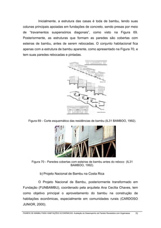 Inicialmente, a estrutura das casas é toda de bambu, tendo suas
colunas principais apoiadas em fundações de concreto, sendo presas por meio
de “travamentos suspensórios diagonais”, como visto na Figura 69.
Posteriormente, as estruturas que formam as paredes são cobertas com
esteiras de bambu, antes de serem rebocadas. O conjunto habitacional fica
apenas com a estrutura de bambu aparente, como apresentado na Figura 70, e
tem suas paredes rebocadas e pintadas.




     Figura 69 - Corte esquemático das residências de bambu (IL31 BAMBOO, 1992).




        Figura 70 - Paredes cobertas com esteiras de bambu antes do reboco (IL31
                                    BAMBOO, 1992).

                b) Projeto Nacional de Bambu na Costa Rica

              O Projeto Nacional de Bambu, posteriormente transformado em
Fundação (FUNBAMBU), coordenado pela arquiteta Ana Cecília Chaves, tem
como objetivo principal o aproveitamento do bambu na construção de
habitações econômicas, especialmente em comunidades rurais (CARDOSO
JUNIOR, 2000).

PAINÉIS DE BAMBU PARA HABITAÇÕES ECONÔMICAS: Avaliação do Desempenho de Painéis Revestidos com Argamassa   70
 