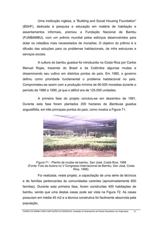 Uma instituição inglesa, a “Building and Social Housing Foundation”
(BSHF), dedicada à pesquisa e educação em matéria de habitação e
assentamentos           informais,       premiou        a    Fundação          Nacional       de     Bambu
(FUNBAMBU), com um prêmio mundial pelos esforços desenvolvidos para
dotar os cidadãos mais necessitados de moradias. O objetivo do prêmio é a
difusão das soluções para os problemas habitacionais, de infra estruturas e
serviços sociais.

              A cultura do bambu guadua foi introduzida na Costa Rica por Carlos
Manuel Rojas, trazendo do Brasil e da Colômbia algumas mudas e
disseminando seu cultivo em distintos pontos do país. Em 1985, o governo
definiu como prioridade fundamental o problema habitacional no país.
Comprometeu-se assim com a produção mínima de 80.000 moradias durante o
período de 1986 a 1990, já que o déficit era de 125.000 unidades.

              A primeira fase do projeto concluiu-se em dezembro de 1991.
Durante esta fase foram plantados 200 hectares de Bambusa guadua
angustifólia, em três principais pontos do país, como mostra a Figura 71.




           Figura 71 - Plantio de mudas de bambu. San José, Costa Rica, 1998
     (Fonte: Foto da Autora no V Congresso Internacional de Bambu, San José, Costa
                                      Rica, 1998).

              Foi realizada, neste projeto, a capacitação de uma série de técnicos
e de famílias pertencentes às comunidades carentes (aproximadamente 600
famílias). Durante esta primeira fase, foram construídas 400 habitações de
bambu, sendo que uma destas casas pode ser vista na Figura 72. As casas
possuíam em média 45 m2 e a técnica construtiva foi facilmente absorvida pela
população.

PAINÉIS DE BAMBU PARA HABITAÇÕES ECONÔMICAS: Avaliação do Desempenho de Painéis Revestidos com Argamassa   71
 