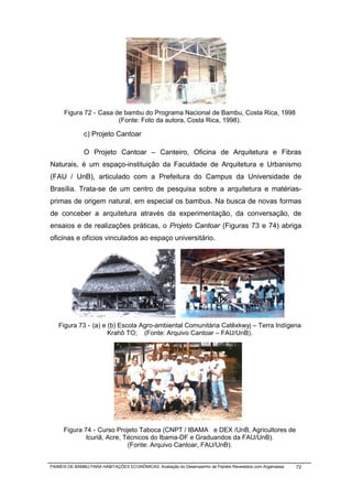 Figura 72 - Casa de bambu do Programa Nacional de Bambu, Costa Rica, 1998
                        (Fonte: Foto da autora, Costa Rica, 1998).

              c) Projeto Cantoar

              O Projeto Cantoar – Canteiro, Oficina de Arquitetura e Fibras
Naturais, é um espaço-instituição da Faculdade de Arquitetura e Urbanismo
(FAU / UnB), articulado com a Prefeitura do Campus da Universidade de
Brasília. Trata-se de um centro de pesquisa sobre a arquitetura e matérias-
primas de origem natural, em especial os bambus. Na busca de novas formas
de conceber a arquitetura através da experimentação, da conversação, de
ensaios e de realizações práticas, o Projeto Cantoar (Figuras 73 e 74) abriga
oficinas e ofícios vinculados ao espaço universitário.




   Figura 73 - (a) e (b) Escola Agro-ambiental Comunitária Catêxkwyj – Terra Indígena
                     Krahô TO; (Fonte: Arquivo Cantoar – FAU/UnB).




      Figura 74 - Curso Projeto Taboca (CNPT / IBAMA e DEX /UnB, Agricultores de
              Icuriã, Acre, Técnicos do Ibama-DF e Graduandos da FAU/UnB).
                             (Fonte: Arquivo Cantoar, FAU/UnB).


PAINÉIS DE BAMBU PARA HABITAÇÕES ECONÔMICAS: Avaliação do Desempenho de Painéis Revestidos com Argamassa   72
 