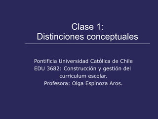Clase 1: Distinciones conceptuales Pontificia Universidad Católica de Chile EDU 3682: Construcción y gestión del  curriculum escolar. Profesora: Olga Espinoza Aros. 