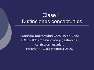 Clase 1:Distinciones conceptuales Pontificia Universidad Católica de Chile EDU 3682: Construcción y gestión del  curriculum escolar. Profesora: Olga Espinoza Aros. 