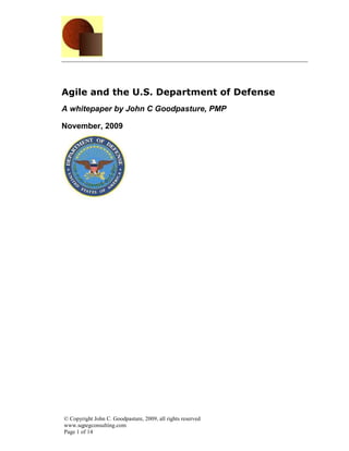Agile and the U.S. Department of Defense
A whitepaper by John C Goodpasture, PMP

November, 2009




© Copyright John C. Goodpasture, 2009, all rights reserved
www.sqpegconsulting.com
Page 1 of 14
 
