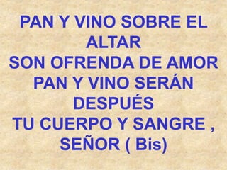 PAN Y VINO SOBRE EL
ALTAR
SON OFRENDA DE AMOR
PAN Y VINO SERÁN
DESPUÉS
TU CUERPO Y SANGRE ,
SEÑOR ( Bis)
 